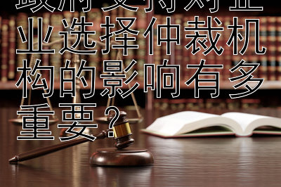 政府支持对企业选择仲裁机构的影响有多重要？