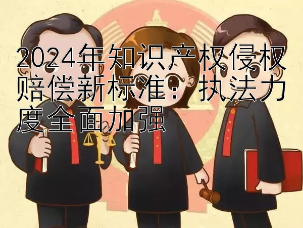 2024年知识产权侵权赔偿新标准：执法力度全面加强