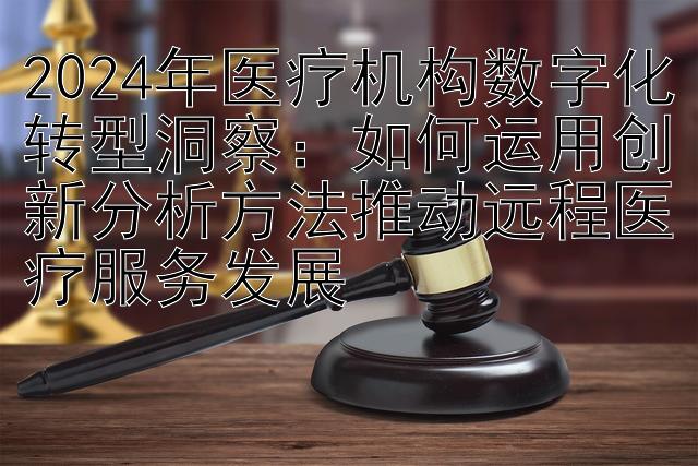 2024年医疗机构数字化转型洞察：如何运用创新分析方法推动远程医疗服务发展