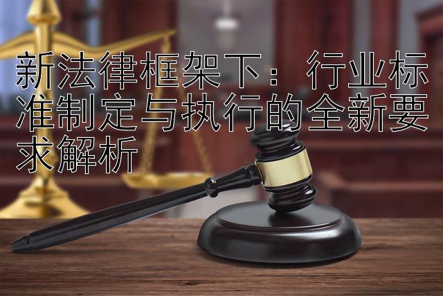 新法律框架下：行业标准制定与执行的全新要求解析