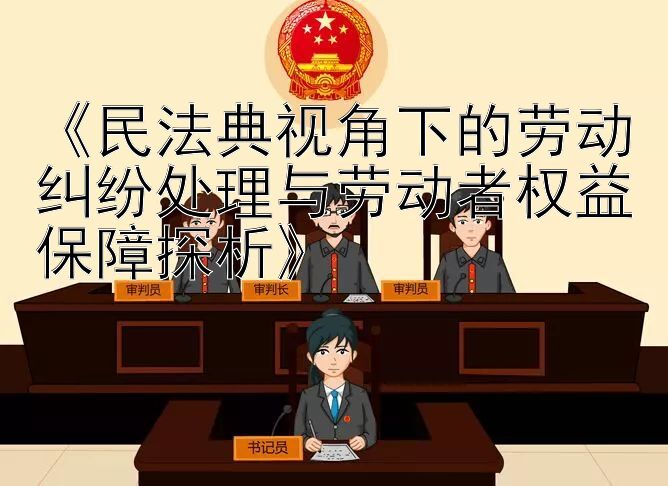 《民法典视角下的劳动纠纷处理与劳动者权益保障探析》