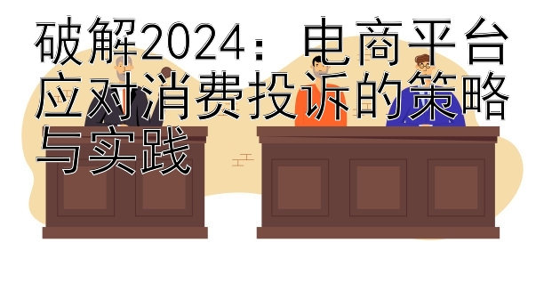 破解2024：电商平台应对消费投诉的策略与实践