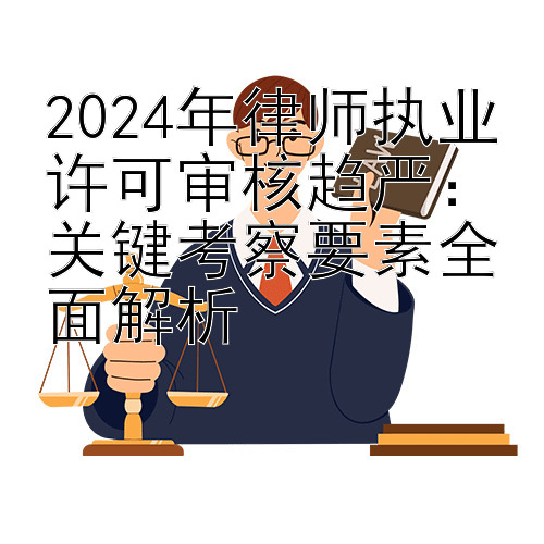 2024年律师执业许可审核趋严：关键考察要素全面解析