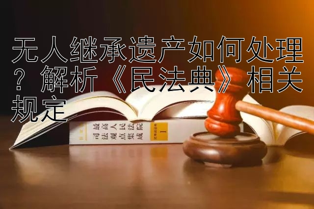 无人继承遗产如何处理？解析《民法典》相关规定