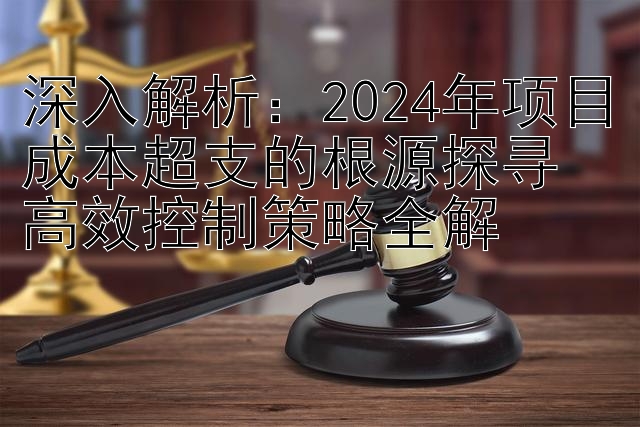 深入解析：2024年项目成本超支的根源探寻  
高效控制策略全解