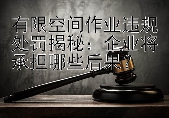 有限空间作业违规处罚揭秘：企业将承担哪些后果？