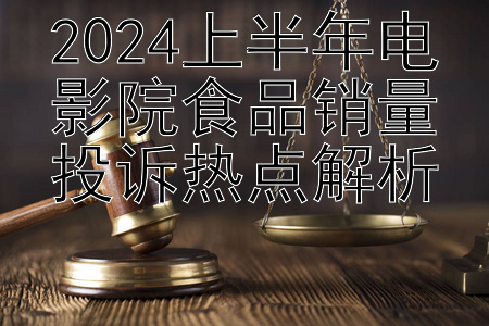 2024上半年电影院食品销量投诉热点解析