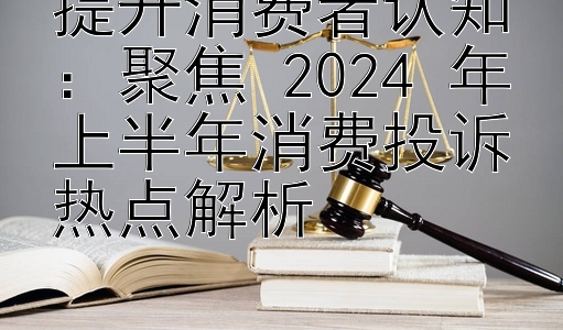 提升消费者认知：聚焦 2024 年上半年消费投诉热点解析