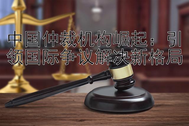 中国仲裁机构崛起：引领国际争议解决新格局