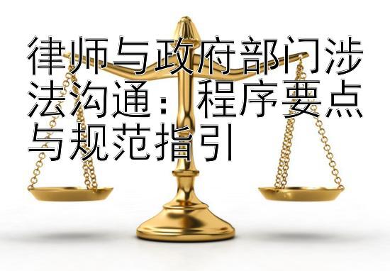 律师与政府部门涉法沟通：程序要点与规范指引