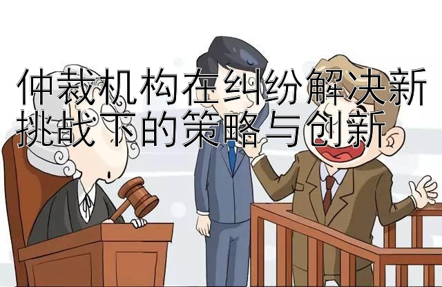 仲裁机构在纠纷解决新挑战下的策略与创新